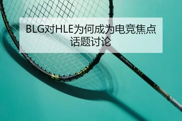 BLG对HLE为何成为电竞焦点话题讨论